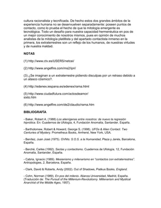 cultura racionalista y tecnificada. De hecho estos dos grandes ámbitos de la
experiencia humana no se desenvuelven separadamente: poseen puntos de
contacto, como lo prueba el hecho de que la mitología emergente es
tecnológica. Todo un desafío para nuestra capacidad hermenéutica en pos de
un mejor conocimiento de nosotros mismos, pues en opinión de muchos
analistas de la mitología platillista y del apartado contactista inmerso en la
primera, los extraterrestres son un reflejo de los humanos, de nuestras virtudes
y de nuestra maldad.

NOTAS

(1) http://www.ctv.es/USERS/netcei/

(2) http://www.angelfire.com/ms2/ipri/

(3) ¿Se imaginan a un extraterrestre pidiendo disculpas por un retraso debido a
un atasco cósmico?.

(4) http://edenex.iespana.es/edenex/rama.html

(5) http://www.ciudadfutura.com/actosdeamor/
sixto.htm

(6) http://www.angelfire.com/de2/claudio/rama.htm

BIBLIOGRAFÍA

- Baker, Robert A. (1988) Los alienígenas entre nosotros: de nuevo la regresión
hipnótica. En: Cuadernos de Ufología, 4, Fundación Anomalía, Santander, España.

- Bartholomew, Robert & Howard, George S. (1998). UFOs & Alien Contact. Two
Centuries of Mystery. Prometheus Books, Amherst, New York, USA.

- Benítez, Juan José (1975). OVNIs: S.O.S. a la Humanidad, Plaza y Janés, Barcelona,
España.

- Berché, Carles (1992). Sectas y contactismo. Cuadernos de Ufología, 12, Fundación
Anomalía, Santander, España.

- Cabria, Ignacio (1989). Mesianismo y milenarismo en “contactos con extraterrestres”.
Antropologies, 2, Barcelona, España.

- Clark, David & Roberts, Andy (2002). Out of Shadows, Piatkus Books, England.

- Cohn, Norman (1989). En pos del milenio. Alianza Universidad, Madrid, España.
(Traducción de: The Pursuit of the Millenium-Revolutionry. Millenarism and Mystical
Anarchist of the Middle Ages, 1957).
 