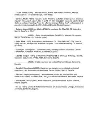 - Frazer, James (1944). La Rama Dorada. Fondo de Cultura Económica, México.
(Traducción de: The Golden Bough, 1890-1935).

- Gardner, Martin (1997). Heaven´s Gate: The UFO Cult of Bo and Beep. En: Skeptical
Inquirer, July-August, Vol, 21, No. 4, pp.15-17. (Hay traducción española: La Puerta del
Cielo: la secta ovni de Bo y Peep. En: ¿Tenían ombligo Adán y Eva?. La falsedad de la
pseudociencia al descubierto, 2001, Editorial Debate, Madrid, España).

- Guijarro, Josep (1994). La Misión RAMA ha concluido. En: Más Allá, 70, diciembre,
Madrid, España, p. 66-67.

______________(1996). ¿Se ha disuelto la Misión RAMA? En: Más Allá, 90, agosto,
Madrid, España (sección ‘Noticias ovnis’).

- Hallet, Mark (1997). Adamski and his Believers. En: UFO 1947-1997. Fifty Years of
Flying Saucers, Hilary Evans & Dennis Stacy eds. John Brown Publishing Ltd. London,
pp. 60-67.

- Kottmeyer, Martin (2001). Transmutaciones y transfiguraciones. Biblioteca Camille
Flammarion, Fundación Anomalía, Santander, España.

- Lizondo, Joaquín (1984). El fin del mundo para el 85: la amenaza de Halley, Planeta,
Colección Documento, nº 152, 1984, Barcelona, España.

______________(1995). El lado oscuro de las sectas.Ultramar Editores, Barcelona,
España.

- Sabadell, Miguel Ángel (1998). Hablando con extraterrestres. Historia crítica del
espiritismo y los fenómenos paranormales. Temas de Hoy, Madrid, España.

- Sánchez, Sergio (en imprenta). La componente mística. La Misión RAMA y el
contactismo chileno. Cuadernos de Ufología, Fundación Anomalía, Santander, España.

- Stoczkowski, Wiktor (2001). Para entender a los extraterrestres. Acento Editorial,
Madrid, España.

- Vv. aa. (1994). Ummo: la historia interminable. En: Cuadernos de Ufología, Fundación
Anomalía, Santander, España.
 
