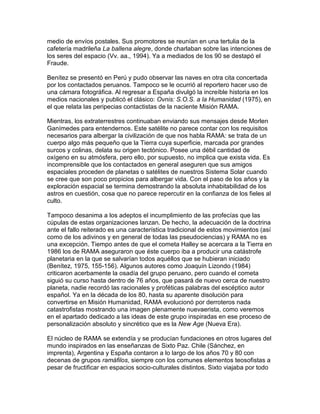 medio de envíos postales. Sus promotores se reunían en una tertulia de la
cafetería madrileña La ballena alegre, donde charlaban sobre las intenciones de
los seres del espacio (Vv. aa., 1994). Ya a mediados de los 90 se destapó el
Fraude.

Benítez se presentó en Perú y pudo observar las naves en otra cita concertada
por los contactados peruanos. Tampoco se le ocurrió al reportero hacer uso de
una cámara fotográfica. Al regresar a España divulgó la increíble historia en los
medios nacionales y publicó el clásico: Ovnis: S.O.S. a la Humanidad (1975), en
el que relata las peripecias contactistas de la naciente Misión RAMA.

Mientras, los extraterrestres continuaban enviando sus mensajes desde Morlen
Ganímedes para entendernos. Este satélite no parece contar con los requisitos
necesarios para albergar la civilización de que nos habla RAMA: se trata de un
cuerpo algo más pequeño que la Tierra cuya superficie, marcada por grandes
surcos y colinas, delata su origen tectónico. Posee una débil cantidad de
oxígeno en su atmósfera, pero ello, por supuesto, no implica que exista vida. Es
incomprensible que los contactados en general aseguren que sus amigos
espaciales proceden de planetas o satélites de nuestros Sistema Solar cuando
se cree que son poco propicios para albergar vida. Con el paso de los años y la
exploración espacial se termina demostrando la absoluta inhabitabilidad de los
astros en cuestión, cosa que no parece repercutir en la confianza de los fieles al
culto.

Tampoco desanima a los adeptos el incumplimiento de las profecías que las
cúpulas de estas organizaciones lanzan. De hecho, la adecuación de la doctrina
ante el fallo reiterado es una característica tradicional de estos movimientos (así
como de los adivinos y en general de todas las pseudociencias) y RAMA no es
una excepción. Tiempo antes de que el cometa Halley se acercara a la Tierra en
1986 los de RAMA aseguraron que éste cuerpo iba a producir una catástrofe
planetaria en la que se salvarían todos aquéllos que se hubieran iniciado
(Benítez, 1975, 155-156). Algunos autores como Joaquín Lizondo (1984)
criticaron acerbamente la osadía del grupo peruano, pero cuando el cometa
siguió su curso hasta dentro de 76 años, que pasará de nuevo cerca de nuestro
planeta, nadie recordó las racionales y proféticas palabras del escéptico autor
español. Ya en la década de los 80, hasta su aparente disolución para
convertirse en Misión Humanidad, RAMA evolucionó por derroteros nada
catastrofistas mostrando una imagen plenamente nuevaerista, como veremos
en el apartado dedicado a las ideas de este grupo inspiradas en ese proceso de
personalización absoluto y sincrético que es la New Age (Nueva Era).

El núcleo de RAMA se extendía y se producían fundaciones en otros lugares del
mundo inspirados en las enseñanzas de Sixto Paz. Chile (Sánchez, en
imprenta), Argentina y España contaron a lo largo de los años 70 y 80 con
decenas de grupos ramáfilos, siempre con los comunes elementos teosofistas a
pesar de fructificar en espacios socio-culturales distintos. Sixto viajaba por todo
 