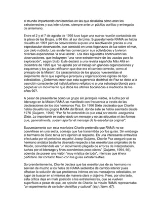 el mundo impartiendo conferencias en las que detallaba cómo eran los
extraterrestres y sus intenciones, siempre ante un público acrítico y entregado
de antemano.

Entre el 2 y el 7 de agosto de 1995 tuvo lugar una nueva reunión contactista en
la playa de las Brujas, a 80 Km. al sur de Lima. Supuestamente RAMA se había
disuelto en 1991 pero la convocatoria supuso una reactivación gracias a una
espectacular observación, que consistió en unos fogonazos de luz sobre el mar,
con cielo nublado. Los asistentes comenzaron sus actividades y tuvieron
diversas experiencias “a nivel astral”. Los días siguientes continuaron las
observaciones, que incluyeron “una nave extraterrestre de las usadas para la
exploración”, según Sixto. Éste declaró a una revista española Más Allá en
diciembre de 1995 que “se apostó por el trabajo sin grandes organizaciones y
esquemas y los guías ratificaron que ése era el camino correcto, como al
principio de la Misión”. Es característico de los grupos nuevaeristas el
alejamiento de lo que signifique jerarquía y organizaciones rígidas de tipo
eclesiástico. ¿Debemos creer que esta sugerencia doctrinal de Paz se debe a la
asunción consciente del individualismo religioso o a una estrategia blanda para
perpetuar un movimiento que daba las últimas bocanadas a mediados de los
años 90?.

A pesar de presentarse como un grupo sin jerarquía visible, la lucha por el
liderazgo en la Misión RAMA se manifestó con frecuencia a través de las
declaraciones de los dos hermanos Paz. En 1996 Sixto declaraba que Charlie
había disuelto los grupos RAMA del Brasil, donde éste se había asentado desde
1976 (Guijarro, 1996): “Por fin ha entendido lo que está por medio -aseguraba
Sixto. Lo importante es haber dado un mensaje y no las etiquetas ni las formas
que, generalmente, suelen apartar el mensaje de la enseñanza original”.

Supuestamente con esta maniobra Charlie pretendía que RAMA no se
convirtiese en una secta, consejo que fue transmitido por los guías. Sin embargo
el hermano de Sixto tenía otra opinión al respecto. En una interesante entrevista
efectuada por el periodista español Josep Guijarro, Charlie Paz aseguró que su
hermano andaba bastante desviado respecto a las enseñanzas originales de la
Misión, convirtiéndola en “un movimiento plagado de errores de interpretación,
luchas por el liderazgo y fines económicos poco claros” (Guijarro, 1994, 66),
además de poseer una visión “muy mística de todo”, mientras que él era
partidario del contacto físico con los guías extraterrestres.

Sorprendentemente, Charlie declara que las enseñanzas de su hermano no
servían de mucho a los fieles de RAMA sedientos de cambio interior pues
cifraban la solución de sus problemas íntimos en los mensajeros celestiales, en
lugar de buscar en sí mismos de manera clara y objetiva. Pero, por otro lado,
esta crítica deja en mala posición a los extraterrestres, que se vuelven
superfluos a pesar de que, en opinión de Charlie, la misión RAMA representaba
“un experimento de carácter científico y cultural” (sic) (Ídem. 67).
 
