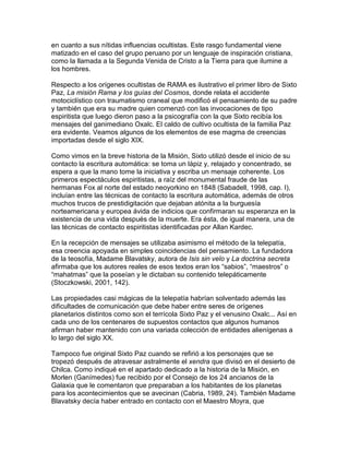 en cuanto a sus nítidas influencias ocultistas. Este rasgo fundamental viene
matizado en el caso del grupo peruano por un lenguaje de inspiración cristiana,
como la llamada a la Segunda Venida de Cristo a la Tierra para que ilumine a
los hombres.

Respecto a los orígenes ocultistas de RAMA es ilustrativo el primer libro de Sixto
Paz, La misión Rama y los guías del Cosmos, donde relata el accidente
motociclístico con traumatismo craneal que modificó el pensamiento de su padre
y también que era su madre quien comenzó con las invocaciones de tipo
espiritista que luego dieron paso a la psicografía con la que Sixto recibía los
mensajes del ganimediano Oxalc. El caldo de cultivo ocultista de la familia Paz
era evidente. Veamos algunos de los elementos de ese magma de creencias
importadas desde el siglo XIX.

Como vimos en la breve historia de la Misión, Sixto utilizó desde el inicio de su
contacto la escritura automática: se toma un lápiz y, relajado y concentrado, se
espera a que la mano tome la iniciativa y escriba un mensaje coherente. Los
primeros espectáculos espiritistas, a raíz del monumental fraude de las
hermanas Fox al norte del estado neoyorkino en 1848 (Sabadell, 1998, cap. I),
incluían entre las técnicas de contacto la escritura automática, además de otros
muchos trucos de prestidigitación que dejaban atónita a la burguesía
norteamericana y europea ávida de indicios que confirmaran su esperanza en la
existencia de una vida después de la muerte. Era ésta, de igual manera, una de
las técnicas de contacto espiritistas identificadas por Allan Kardec.

En la recepción de mensajes se utilizaba asimismo el método de la telepatía,
esa creencia apoyada en simples coincidencias del pensamiento. La fundadora
de la teosofía, Madame Blavatsky, autora de Isis sin velo y La doctrina secreta
afirmaba que los autores reales de esos textos eran los “sabios”, “maestros” o
“mahatmas” que la poseían y le dictaban su contenido telepáticamente
(Stoczkowski, 2001, 142).

Las propiedades casi mágicas de la telepatía habrían solventado además las
dificultades de comunicación que debe haber entre seres de orígenes
planetarios distintos como son el terrícola Sixto Paz y el venusino Oxalc... Así en
cada uno de los centenares de supuestos contactos que algunos humanos
afirman haber mantenido con una variada colección de entidades alienígenas a
lo largo del siglo XX.

Tampoco fue original Sixto Paz cuando se refirió a los personajes que se
tropezó después de atravesar astralmente el xendra que divisó en el desierto de
Chilca. Como indiqué en el apartado dedicado a la historia de la Misión, en
Morlen (Ganímedes) fue recibido por el Consejo de los 24 ancianos de la
Galaxia que le comentaron que preparaban a los habitantes de los planetas
para los acontecimientos que se avecinan (Cabria, 1989, 24). También Madame
Blavatsky decía haber entrado en contacto con el Maestro Moyra, que
 