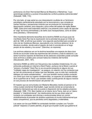 pertenecía a la Gran Hermandad Blanca de Maestros o Mahatmas, “cuyo
aprendizaje esotérico y pureza inmaculada les confería poderes sobrenaturales”
(Sabadell, 1998, 172).

Por otro lado, el viaje astral es una interpretación ocultista de un fenómeno
psicológico perfectamente estudiado por la neurociencia y que consiste en
ciertas visiones y sensaciones motoras que se producen en momentos de
desconexión cerebral, poco después y poco antes del estado de vigilia (Baker,
1988). Sixto tomó esta extendida creencia y se presentó como capaz de ejecutar
el “viaje” de forma premeditada y de darle usos insospechados, como el visitar
otros planetas y “dimensiones”.

Otro importante elemento teosofista de la doctrina RAMA es el que puso de
manifiesto Sixto Paz tras la reactivación de la actividad de grupo en Chile en
abril de 1985, al afirmar que existía “una segunda oportunidad para acceder al
Libro de las Vestiduras Blancas, equivalente a los ‘archivos akásicos’ de la
literatura ocultista, donde está el registro de todo lo acontecido en el largo
periplo de las edades y los eones”. (Sánchez, en imprenta).

Los archivos akásicos son en la doctrina teosofista una especie de disco duro
donde se acumulan todas las experiencias del Universo y toda la sabiduría. Los
seres humanos capaces de liberarse de las ataduras corporales puede consultar
esos archivos o anales para conocer todos los misterios del hombre
(Stoczkowski, 2001, 187).

Asimismo RAMA se refirió con frecuencia a las ciudades intraterrenas. En una
entrevista publicada en Internet a Elard Pastor, portavoz de la Misión cuando el
“pionero y fundador” Sixto Paz no se encuentra presente en alguno de sus
“múltiples viajes de investigación”, se asegura, en relación con los contactos que
se han ido produciendo en estas casi tres décadas, que no sólo han mantenido
diálogos con seres extraterrestres “...sino que también hemos podido contactar
con seres que viven en lugares intraterrenales, en especies de ciudades debajo
de la superficie de la Tierra, que también están contribuyendo de alguna manera
en ese proceso de transformación del planeta” (4).

El maestro que se comunicaba con Madame Blavatsky residía al parecer en la
mítica ciudad oriental de Shamballah, lugar secreto donde se conservaba la
sabiduría intemporal que solo es puesta a disposición de los adeptos propicios
(Sabadell, 1998, 172). Bien habiten en el interior de la Tierra, bien en un “plano
paralelo” o “interdimensional”, los interlocutores de los que dicen estar en
contacto con entidades semi-divinas o evolucionadas tienen en común
simbólicamente el proceder de ámbitos superiores al mundo tridimensional que
todos compartimos, que es percibido como degradado y materialista.

Los seres con los que RAMA ha contactado también cumplen una “función
policial” respecto a nuestro planeta, al igual que el poder oculto que gobierna el
 