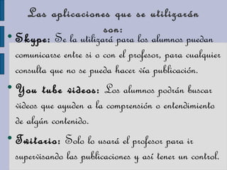 Las aplicaciones que se utilizarán
son:
Skype: Se la utilizará para los alumnos puedan
comunicarse entre si o con el profesor, para cualquier
consulta que no se pueda hacer vía publicación.

You tube videos: Los alumnos podrán buscar
videos que ayuden a la comprensión o entendimiento
de algún contenido.

Twitario: Solo lo usará el profesor para ir
supervisando las publicaciones y así tener un control.
 