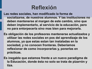 Reflexión
Las redes sociales, han modificado la forma de
socializarse, de nuestros alumnos. Y las instituciones no
deben mantenerse al margen de este cambio, sino que
deben implementarlo, al servicio de la educación, pero
no para entorpecerla sino mas bien para mejorarla.
Es obligación de los profesores mantenerse actualizados y
utilizar las redes sociales en pos del aprendizaje de los
alumnos, ya que estas estan tan instaladas en la
sociedad, y no conocen fronteras. Deberíamos
reflexionar de como incorporarlas y, ponerlas en
prácticas.
Es inegable que estamos frente a un nuevo paradigma de
la Educación, donde ésta no solo se trata de pizarrón y
tiza.
 