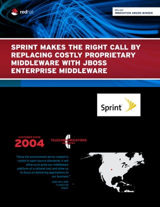 SPRINT MAKES THE RIGHT CALL BY
REPLACING COSTLY PROPRIETARY
MIDDLEWARE WITH JBOSS
ENTERPRISE MIDDLEWARE
2004
LOCATION:
Overland Park, Kansas
CUSTOMER SINCE
TELECOMMUNICATIONS
INDUSTRY
RED HAT SOFTWARE
 Red Hat®
Enterprise Linux®
 Red Hat Consulting
 Red Hat Training
 JBoss®
Enterprise Application Platform
 JBoss Operations Network
Tired of paying exorbitant licensing and maintenance fees
for proprietary middleware, Sprint embarked on an open
source initiative with JBoss Enterprise Application Platform
that significantly cut costs while delivering enhanced
flexibility and agility to the company’s mission-critical
business applications.
“Since the environment we've created is
rooted in open source standards, it will
allow us to grow our middleware
platform at a rational cost and allow us
to focus on delivering applications to
our business.”
JAMIE WILLIAMS
IT DIRECTOR
SPRINT
www.redhat.com
 