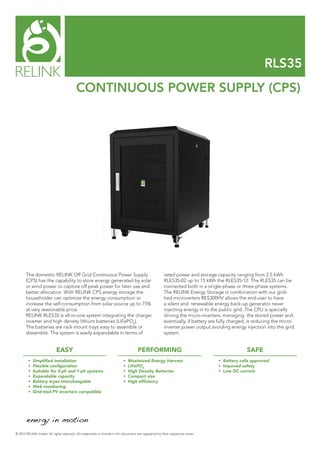RLS35
CONTINUOUS POWER SUPPLY (CPS)
© 2015 RELINK limted. All rights reserved. All trademarks or brands in this document are registered by their respective owner.
The domestic RELINK Off Grid Continuous Power Supply
(CPS) has the capability to store energy generated by solar
or wind power or capture off peak power for later use and
better allocation. With RELINK CPS energy storage the
householder can optimize the energy consumption or
increase the self-consumption from solar source up to 75%
at very reasonable price.
RELINK RLES35 is all-in-one system integrating the charger
inverter and high density lithium batteries (LiFePO4
).
The batteries are rack mount trays easy to assemble or
dissemble. The system is easily expandable in terms of
rated power and storage capacity ranging from 2.5 kWh
RLES35-02 up to 15 kWh the RLES35-12. The RLES35 can be
connected both in a single-phase or three-phase systems.
The RELINK Energy Storage in combination with our grid-
tied microverters RES300HV allows the end-user to have
a silent and renewable energy back-up generator never
injecting energy in to the public grid. The CPU is specially
driving the micro-inverters, managing the stored power and
eventually, if battery are fully charged, is reducing the micro-
inverter power output avoiding energy injection into the grid
system.
EASY PERFORMING SAFE
•	 Simplified installation
•	 Flexible configuration
•	 Suitable for 3-ph and 1-ph systems
•	 Expandable capacity
•	 Battery tryes interchangable
•	 Web monitoring
•	 Grid-tied PV inverters compatible
•	 Maximized Energy Harvest
•	 LiFePO4
•	 High Density Batteries
•	 Compact size
•	 High efficiency
•	 Battery cells approved  
•	 Impoved safety
•	 Low DC current
 