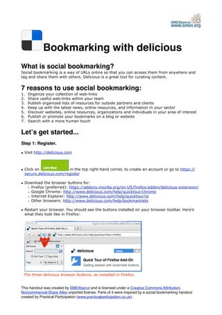 Bookmarking with delicious
What is social bookmarking?
Social bookmarking is a way of URLs online so that you can access them from anywhere and
tag and share them with others. Delicious is a great tool for curating content.


7 reasons to use social bookmarking:
1.   Organize your collection of web-links
2.   Share useful web-links within your team
3.   Publish organized lists of resources for outside partners and clients
4.   Keep up with the latest news, online resources, and information in your sector
5.   Discover websites, online resources, organizations and individuals in your area of interest
6.   Publish or promote your bookmarks on a blog or website
7.   Search with a more human touch


Letʼs get started...
Step 1: Register.

• Visit http://delicious.com



• Click on               in the top right-hand corner, to create an account or go to https://
  secure.delicious.com/register

• Download the browser buttons for:
   - Firefox (preferred): https://addons.mozilla.org/en-US/firefox/addon/delicious-extension/
   - Google Chrome: http://www.delicious.com/help/quicktour/chrome
   - Internet Explorer: http://www.delicious.com/help/quicktour/ie
   - Other browsers: http://www.delicious.com/help/bookmarklets

• Restart your browser. You should see the buttons installed on your browser toolbar. Here’s
  what they look like in Firefox:




 The three delicious browser buttons, as installed in Firefox.


This handout was created by SMEXbeirut and is licensed under a Creative Commons Attribution-
Noncommercial-Share Alike unported license. Parts of it were inspired by a social bookmarking handout
created by Practical Participation (www.practicalparticipation.co.uk).
 