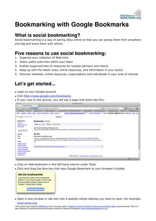 Bookmarking with Google Bookmarks
What is social bookmarking?
Social bookmarking is a way of saving URLs online so that you can access them from anywhere
and tag and share them with others.


Five reasons to use social bookmarking:
1. Organize your collection of Web links
2. Share useful web-links within your team
3. Publish organized lists of resources for outside partners and clients
4. Keep up with the latest news, online resources, and information in your sector
5. Discover websites, online resources, organizations and individuals in your area of interest


Letʼs get started...
• Login to your Google account
• Visit http://www.google.com/bookmarks
• If your new to the service, you will see a page that looks like this:




• Click on Add bookmark in the left-hand column under Tools.
• Click and drag the blue box that says Google Bookmark to your browser’s toolbar.




• Open a new window or tab and visit a website whose address you want to save. For example,
  www.smex.org
This handout was created by SMEXbeirut and is licensed under a Creative Commons Attribution-Noncommercial-Share Alike unported license. Parts of it
were inspired by a social bookmarking handout created by Practical Participation (www.practicalparticipation.co.uk).
 