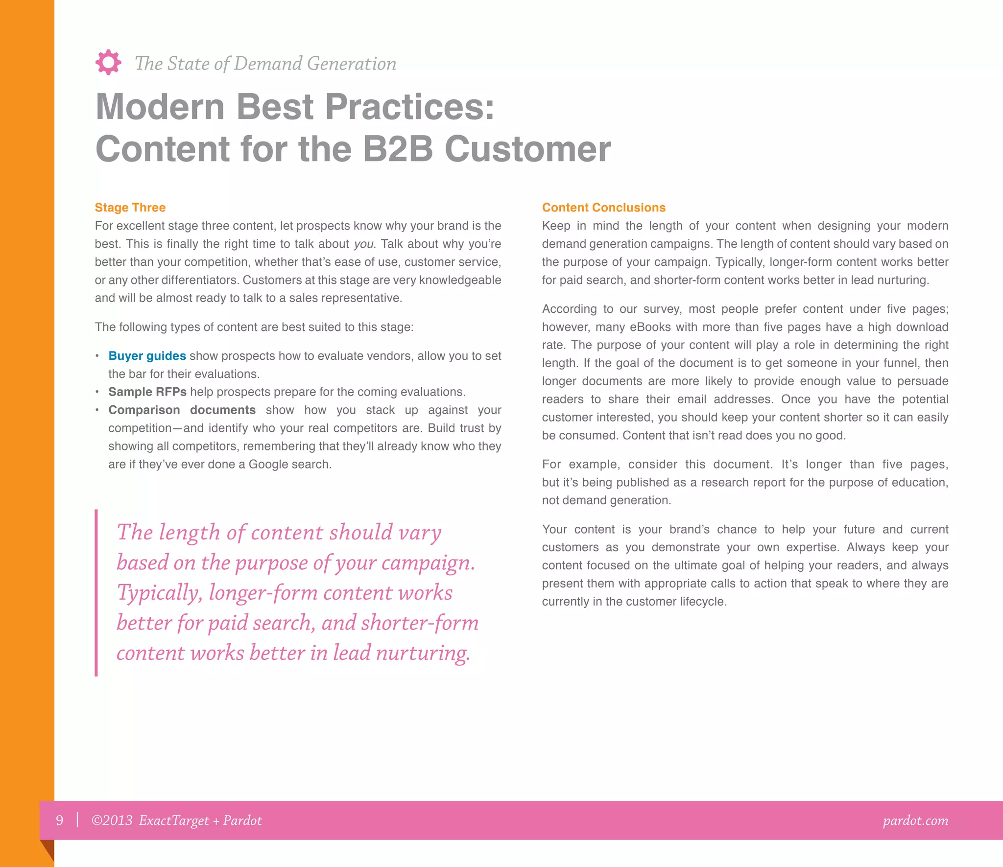 9 | ©2013 ExactTarget + Pardot
The State of Demand Generation
pardot.com
Stage Three
For excellent stage three content, let prospects know why your brand is the
best. This is finally the right time to talk about you. Talk about why you’re
better than your competition, whether that’s ease of use, customer service,
or any other differentiators. Customers at this stage are very knowledgeable
and will be almost ready to talk to a sales representative.
The following types of content are best suited to this stage:
•	Buyer guides show prospects how to evaluate vendors, allow you to set
the bar for their evaluations.
•	Sample RFPs help prospects prepare for the coming evaluations.
•	Comparison documents show how you stack up against your
competition—and identify who your real competitors are. Build trust by
showing all competitors, remembering that they’ll already know who they
are if they’ve ever done a Google search.
Content Conclusions
Keep in mind the length of your content when designing your modern
demand generation campaigns. The length of content should vary based on
the purpose of your campaign. Typically, longer-form content works better
for paid search, and shorter-form content works better in lead nurturing.
According to our survey, most people prefer content under five pages;
however, many eBooks with more than five pages have a high download
rate. The purpose of your content will play a role in determining the right
length. If the goal of the document is to get someone in your funnel, then
longer documents are more likely to provide enough value to persuade
readers to share their email addresses. Once you have the potential
customer interested, you should keep your content shorter so it can easily
be consumed. Content that isn’t read does you no good.
For example, consider this document. It’s longer than five pages,
but it’s being published as a research report for the purpose of education,
not demand generation.
Your content is your brand’s chance to help your future and current
customers as you demonstrate your own expertise. Always keep your
content focused on the ultimate goal of helping your readers, and always
present them with appropriate calls to action that speak to where they are
currently in the customer lifecycle.
The length of content should vary
based on the purpose of your campaign.
Typically, longer-form content works
better for paid search, and shorter-form
content works better in lead nurturing.
Modern Best Practices:
Content for the B2B Customer
 