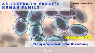 Enter
A S L E A V E N I N T O D A Y ' S
A S L E A V E N I N T O D A Y ' S
H U M A N F A M I L Y
H U M A N F A M I L Y
The lay dimension of the Don Bosco Family
Strenna 2023
Strenna 2023
Graphics: Elena Cristino
 