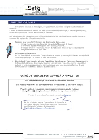 BONNE PRATIQUE :                               Novembre 2008
                                                           En tête et Pied de page de vos emails




L’ENTETE DE VOS EMAILS

        Sur certains serveurs de messagerie, de type Outlook, les emails sont pré visualisables avant
ouverture.
L’entête d’un email apparaît en premier lors de la prévisualisation du message ; il est donc primordial d’y
consacrer du temps afin d’inciter à l’ouverture du message.

Afin d’être totalement transparent avec vos destinataires et de leur manifester votre respect, l’entête du
message doit contenir les informations suivantes :

    -   la raison pour laquelle l’internaute est destinataire du message :
             o Soyez transparent avec chacun de vos contacts ! Deux cas de figure :
             o L’internaute reçoit le message car il est client ou prospect…
             o L’adresse email de l’internaute provient d’une base de données louée, précisez alors
                obligatoirement le nom de la base.

    -   un lien vers la page miroir :
        En cas de problème technique ou d’un conflit avec le serveur de messagerie, donnez la possibilité à
        l’internaute d’accéder à la version en ligne du message.

    -   l’incitation à l’ajout de votre adresse d’expédition dans le carnet d’adresses du destinataire :
        Indiquez-lui la démarche à suivre pour autoriser votre adresse d’expédition comme « expéditeur
        autorisé ». Ainsi, lors des prochaines communications, vous vous assurez de l’arrivée de vos
        communications en boîte de réception du destinataire.




               CAS OÙ L’INTERNAUTE S’EST ABONNÉ Á LA NEWSLETTER

                     Vous recevez ce message car vous êtes abonné à notre newsletter

         Si le message ne s'affiche pas correctement, vous pouvez accéder ici à la version en ligne.

               Pour être sûr(e) de recevoir nos prochaines communications, ajoutez l’adresse
                votre_adresse@votre_domaine.com à la liste des expéditeurs autorisés.

                          Pour savoir comment autoriser nos communications cliquez-ici.



                    Le lien ici présent renvoie l’internaute sur la démarche à
                    suivre pour autoriser l’ajout de votre adresse d’expédition
                    dans le carnet d’adresses du destinataire.
                    http://modele.cabestan.com/form/com.cfm




                        Cabestan 4-6 rue Gambetta 93583 Saint-Ouen Cedex - Tél. : 01 49 21 95 00 / Fax : 01 49 21 94 36
                                                                               info@cabestan.com - société du groupe
 