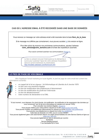 BONNE PRATIQUE :                               Novembre 2008
                                                            En tête et Pied de page de vos emails




   CAS OÙ L’ADRESSE EMAIL Á ÉTÉ RECENSÉÉ DANS UNE BASE DE DONNÉÉS



     Vous recevez ce message car votre adresse email a été recensée dans la base Nom_de_la_base

         Si le message ne s'affiche pas correctement, vous pouvez accéder ici à la version en ligne.

               Pour être sûr(e) de recevoir nos prochaines communications, ajoutez l’adresse
                votre_adresse@votre_domaine.com à la liste des expéditeurs autorisés.

                           Pour savoir comment autoriser nos communications cliquez-ici.



                     Le lien ici présent renvoie l’internaute sur la démarche à
                     suivre pour autoriser l’ajout de votre adresse d’expédition
                     dans le carnet d’adresses du destinataire.
                     http://modele.cabestan.com/form/com.cfm




LE PIED DE PAGE DE VOS EMAILS

        Afin d’appliquer l’email marketing en toute légalité, le pied de page de votre email doit contenir les
informations suivantes :

        •   un rappel de la loi en vigueur : loi Informatique et Libertés du 6 Janvier 1978
        •   un lien vers vos mentions légales
        •   un lien de modification des préférences d’abonnement
        •   un lien de modification du profil de l’internaute
        •   un lien de désabonnement
        •   votre numéro de déclaration à la CNIL



 "A tout moment, vous disposez d'un droit d'accès, de modification, de rectification et de suppression des données qui
                    vous concernent" (art 34 de la loi Informatique et Libertés du 6 Janvier 1978).
                                  Pour consulter nos mentions légales, cliquez-ici.
                 Vous pouvez mettre à jour votre profil en cliquant sur le lien Mettre à jour mon profil.
         Vous pouvez modifier vos préférences d'abonnement en cliquant sur le lien Modifier mes préférences.
                       Vous pouvez vous désabonner en cliquant sur le lien Me désabonner.
                             Cette liste est déclarée à la CNIL sous le numéro 664967.
Vous pouvez également gérer votre abonnement depuis vos pages personnalisées de votre Service Clients en ligne sur
                                                 : www.mon_site.com.
                             Vous pouvez également en faire la demande par courrier :
                                                       Entreprise
                                               Service Désabonnement
                                              7 rue Gambetta75014 Paris




                         Cabestan 4-6 rue Gambetta 93583 Saint-Ouen Cedex - Tél. : 01 49 21 95 00 / Fax : 01 49 21 94 36
                                                                                info@cabestan.com - société du groupe
 