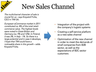 New Sales Channel
The multichannel character of sale is
crucial for us – says Krzysztof Folta,
CEO in TIM SA.
European eCommerce market in 2011
constituted ca. 8% of the total retailcommerce value. The highest levels
were noted in Great Britain and
Germany (ca. 9% and 12%). In Poland,
it was 3%, in Italy - 1%. So there is a
large potential and in case it develops,
I hope that TIM could have a
noticeable share in this growth – adds
Krzysztof Folta.

•  Integration of the project with
the company’s logistic systems
•  Creating a self-service platform
as a new sales channel
•  Optimization of the new channel
in order to meet the demands of
small companies from B2B
sector, as well as the
expectations of B2C sector
customers

 