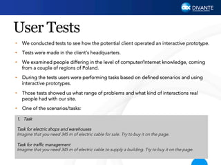 User Tests
•  We conducted tests to see how the potential client operated an interactive prototype.
•  Tests were made in the client’s headquarters.
•  We examined people differing in the level of computer/Internet knowledge, coming
from a couple of regions of Poland.
•  During the tests users were performing tasks based on deﬁned scenarios and using
interactive prototypes.
•  Those tests showed us what range of problems and what kind of interactions real
people had with our site.
•  One of the scenarios/tasks:
1.  Task
Task for electric shops and warehouses
Imagine that you need 345 m of electric cable for sale. Try to buy it on the page.
 
Task for trafﬁc management
Imagine that you need 345 m of electric cable to supply a building. Try to buy it on the page.
 

 