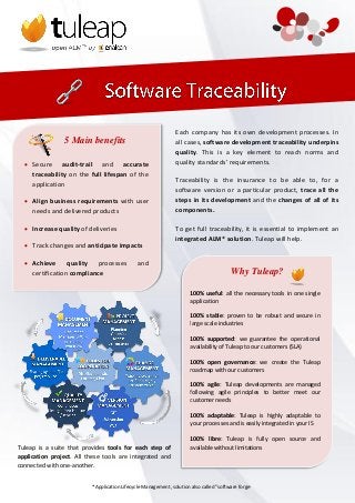 Each company has its own development processes. In
                5 Main benefits                                all cases, software development traceability underpins
                                                               quality. This is a key element to reach norms and
   Secure audit-trail and accurate                            quality standards’ requirements.
    traceability on the full lifespan of the
                                                               Traceability is the insurance to be able to, for a
    application
                                                               software version or a particular product, trace all the
   Align business requirements with user                      steps in its development and the changes of all of its
    needs and delivered products                               components.

   Increase quality of deliveries                             To get full traceability, it is essential to implement an
                                                               integrated ALM* solution. Tuleap will help.
   Track changes and anticipate impacts

   Achieve      quality   processes          and
    certification compliance                                                            Why Tuleap?

                                                                      100% useful: all the necessary tools in one single
                                                                      application

                                                                      100% stable: proven to be robust and secure in
                                                                      large scale industries

                                                                      100% supported: we guarantee the operational
                                                                      availability of Tuleap to our customers (SLA)

                                                                      100% open governance: we create the Tuleap
                                                                      roadmap with our customers

                                                                      100% agile: Tuleap developments are managed
                                                                      following agile principles to better meet our
                                                                      customer needs

                                                                      100% adaptable: Tuleap is highly adaptable to
                                                                      your processes and is easily integrated in your IS

                                                                      100% libre: Tuleap is fully open source and
Tuleap is a suite that provides tools for each step of                available without limitations
application project. All these tools are integrated and
connected with one-another.


                          *Application Lifecycle Management, solution also called "software forge"
 