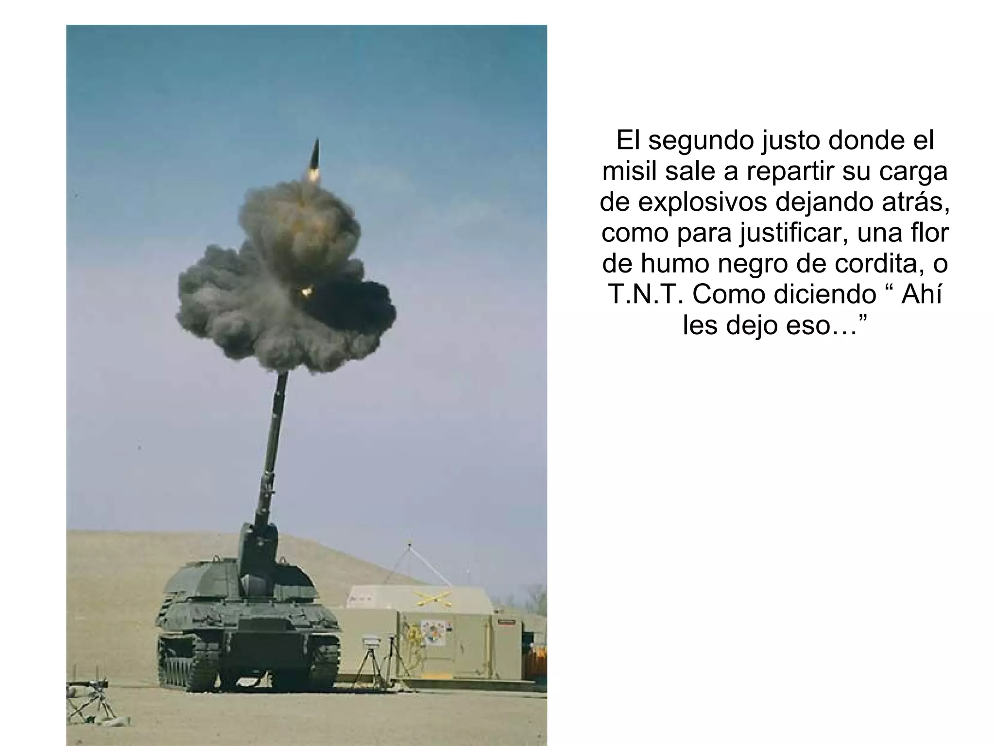 El segundo justo donde el misil sale a repartir su carga de explosivos dejando atrás, como para justificar, una flor de humo negro de cordita, o T.N.T. Como diciendo “ Ahí les dejo eso…” 