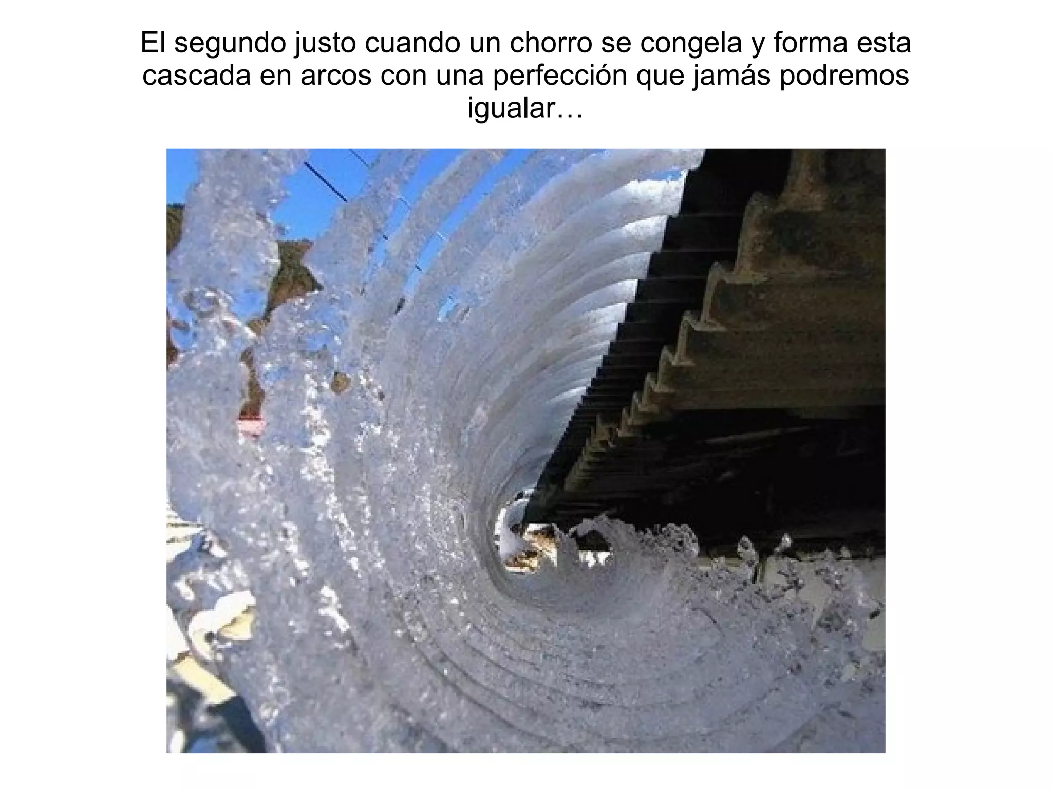 El segundo justo cuando un chorro se congela y forma esta cascada en arcos con una perfecci ón que jamás podremos igualar… 