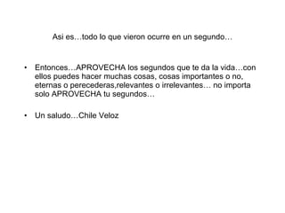 Asi es…todo lo que vieron ocurre en un segundo… Entonces…APROVECHA los segundos que te da la vida…con ellos puedes hacer muchas cosas, cosas importantes o no, eternas o perecederas,relevantes o irrelevantes… no importa solo APROVECHA tu segundos… Un saludo…Chile Veloz 
