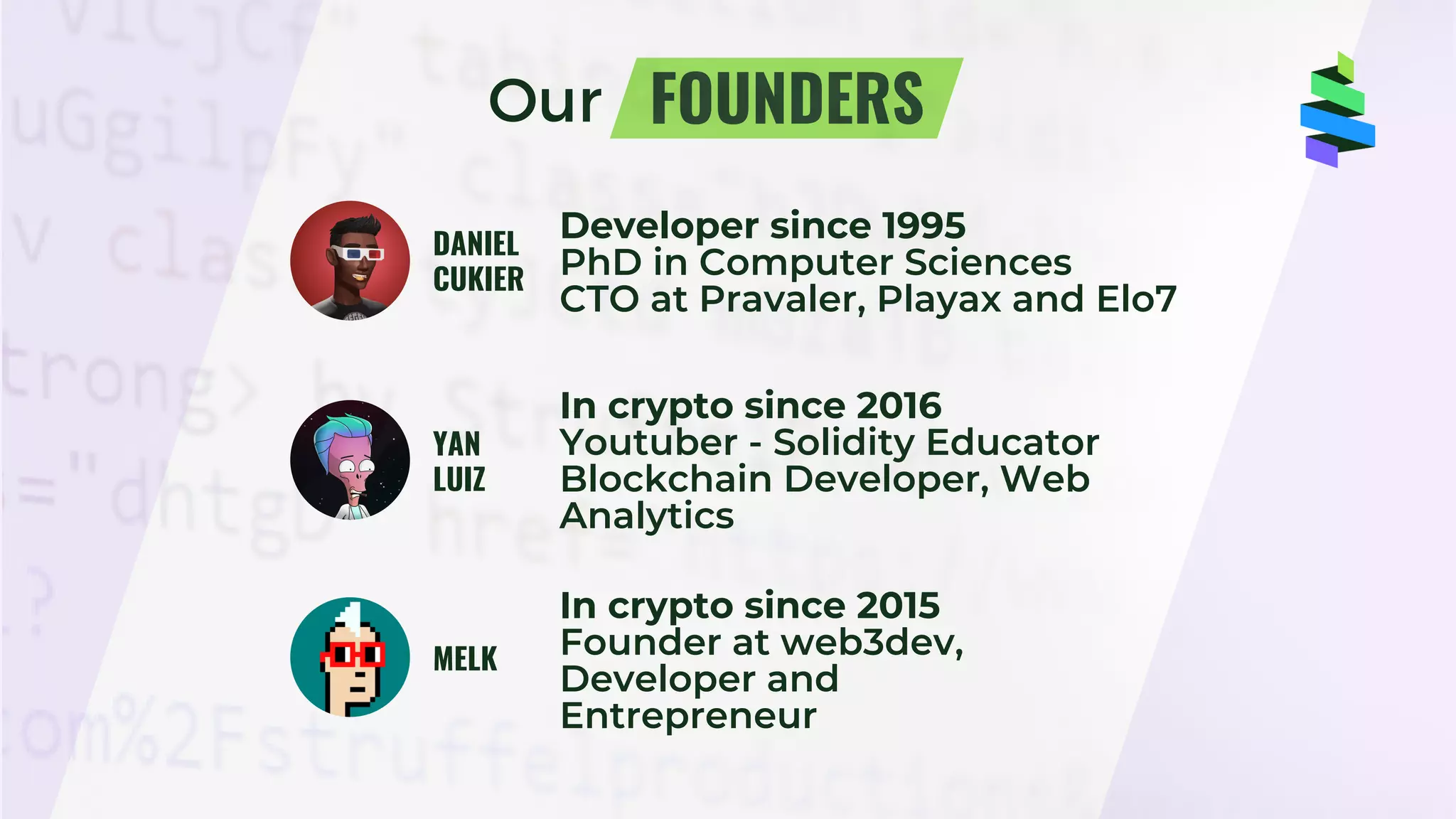 FOUNDERS
DANIEL
CUKIER
Developer since 1995
PhD in Computer Sciences
CTO at Pravaler, Playax and Elo7
Our
YAN
LUIZ
MELK
In crypto since 2016
Youtuber - Solidity Educator
Blockchain Developer, Web
Analytics
In crypto since 2015
Founder at web3dev,
Developer and
Entrepreneur
z
 