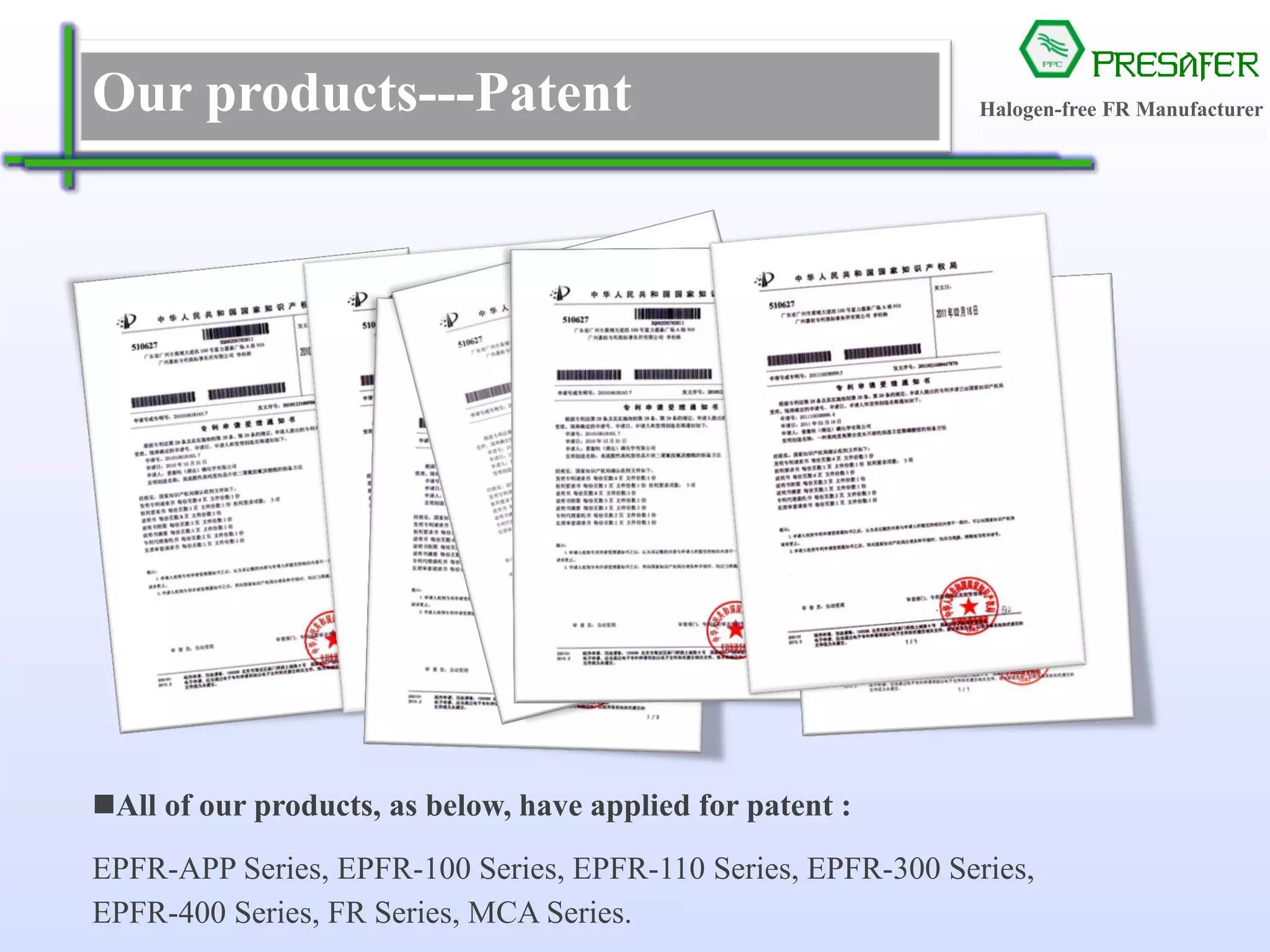 PRESAFER
无卤阻燃专家Our products---Patent
All of our products, as below, have applied for patent :
EPFR-APP Series, EPFR-100 Series, EPFR-110 Series, EPFR-300 Series,
EPFR-400 Series, FR Series, MCA Series.
Halogen-free FR Manufacturer
 