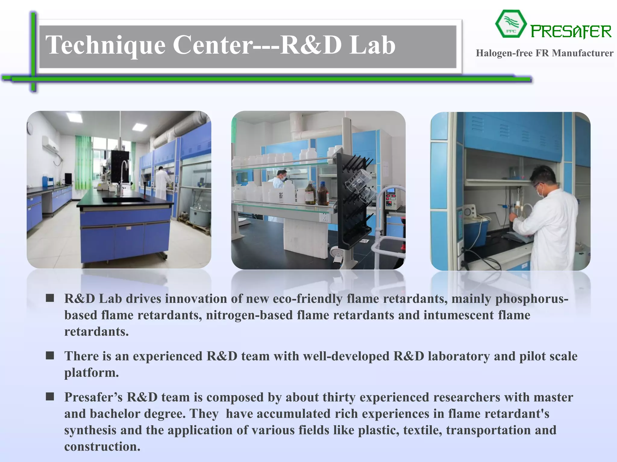 PRESAFER
无卤阻燃专家Technique Center---R&D Lab
 R&D Lab drives innovation of new eco-friendly flame retardants, mainly phosphorus-
based flame retardants, nitrogen-based flame retardants and intumescent flame
retardants.
 There is an experienced R&D team with well-developed R&D laboratory and pilot scale
platform.
 Presafer’s R&D team is composed by about thirty experienced researchers with master
and bachelor degree. They have accumulated rich experiences in flame retardant's
synthesis and the application of various fields like plastic, textile, transportation and
construction.
Halogen-free FR Manufacturer
 