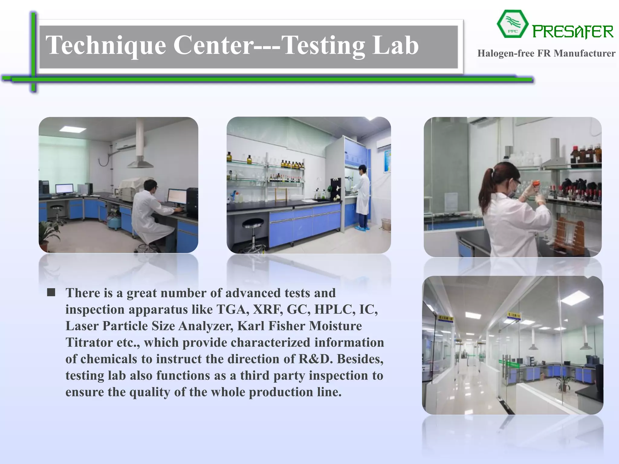 PRESAFER
无卤阻燃专家Technique Center---Testing Lab
 There is a great number of advanced tests and
inspection apparatus like TGA, XRF, GC, HPLC, IC,
Laser Particle Size Analyzer, Karl Fisher Moisture
Titrator etc., which provide characterized information
of chemicals to instruct the direction of R&D. Besides,
testing lab also functions as a third party inspection to
ensure the quality of the whole production line.
Halogen-free FR Manufacturer
 