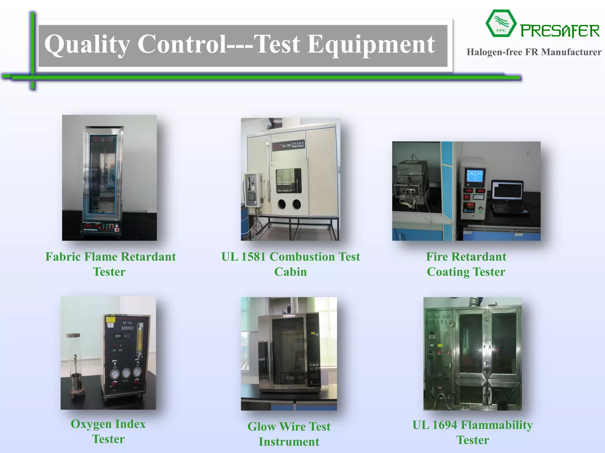 PRESAFER
无卤阻燃专家Quality Control---Test Equipment 无卤阻燃专家
UL 1581 Combustion Test
Cabin
Oxygen Index
Tester
Glow Wire Test
Instrument
UL 1694 Flammability
Tester
Fire Retardant
Coating Tester
Fabric Flame Retardant
Tester
Halogen-free FR Manufacturer
 