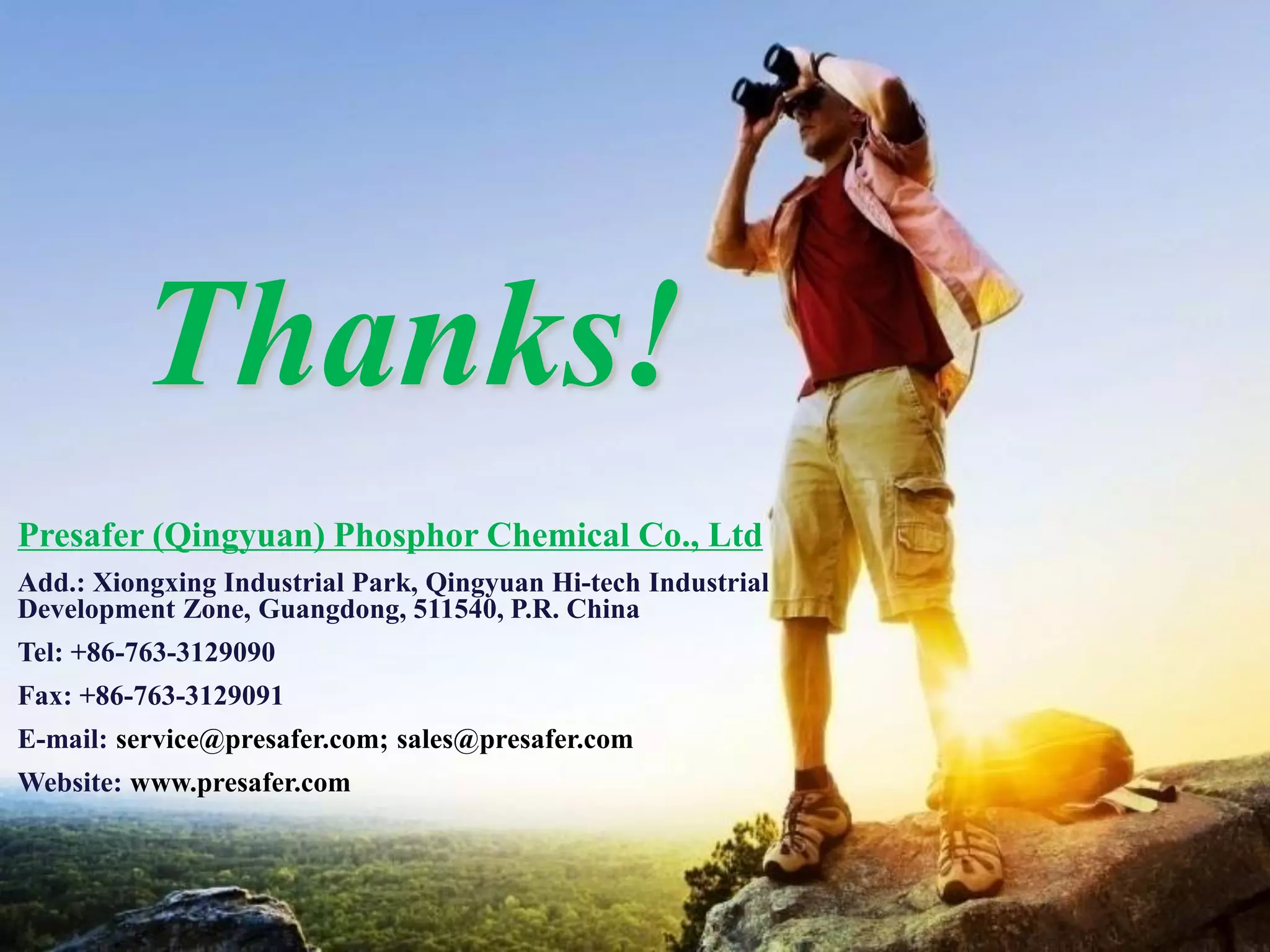 PRESAFER
无卤阻燃专家
Thanks!
Presafer (Qingyuan) Phosphor Chemical Co., Ltd
Add.: Xiongxing Industrial Park, Qingyuan Hi-tech Industrial
Development Zone, Guangdong, 511540, P.R. China
Tel: +86-763-3129090
Fax: +86-763-3129091
E-mail: service@presafer.com; sales@presafer.com
Website: www.presafer.com
 