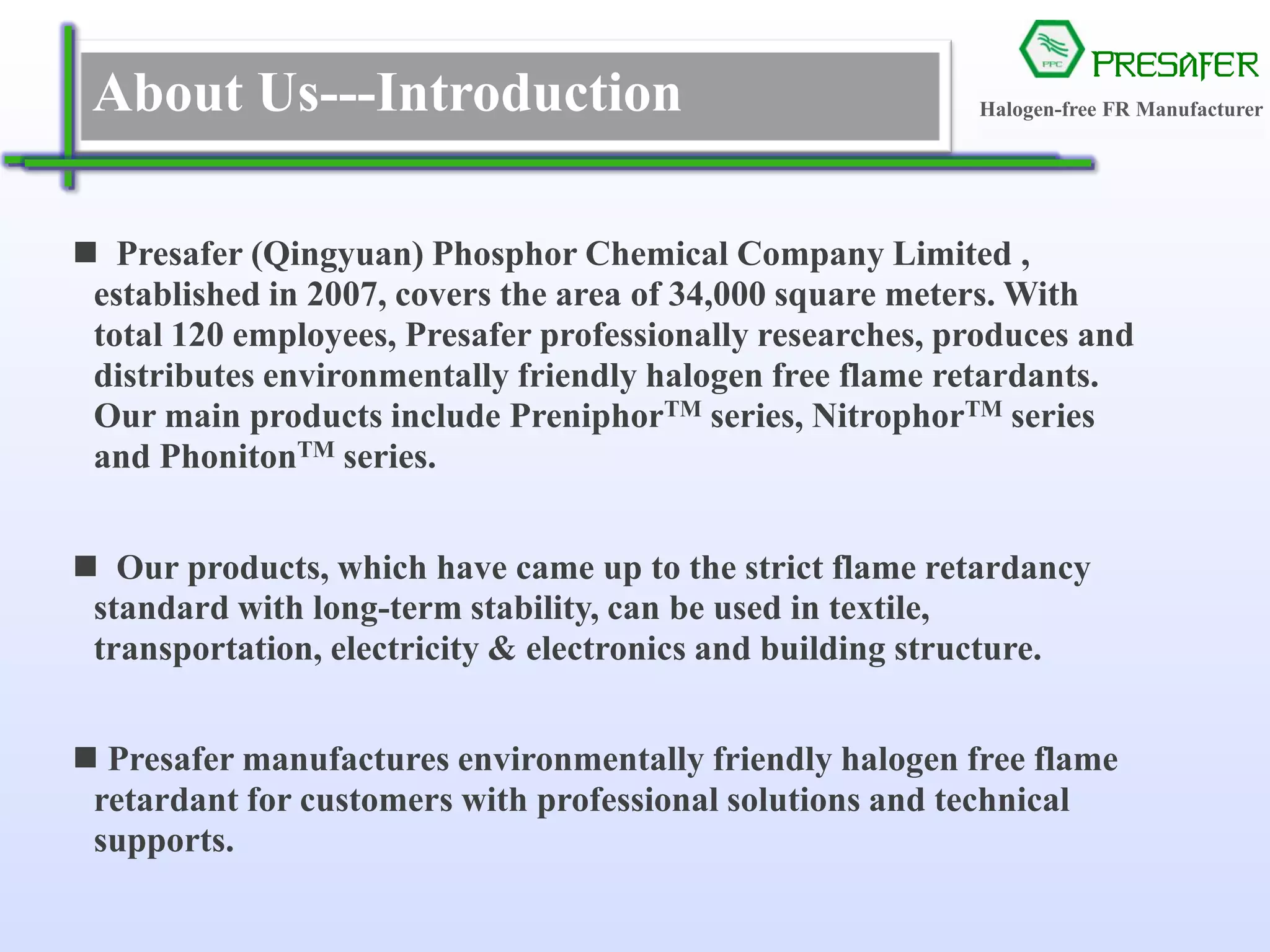 PRESAFER
无卤阻燃专家About Us---Introduction
 Presafer (Qingyuan) Phosphor Chemical Company Limited ,
established in 2007, covers the area of 34,000 square meters. With
total 120 employees, Presafer professionally researches, produces and
distributes environmentally friendly halogen free flame retardants.
Our main products include PreniphorTM series, NitrophorTM series
and PhonitonTM series.
 Our products, which have came up to the strict flame retardancy
standard with long-term stability, can be used in textile,
transportation, electricity & electronics and building structure.
 Presafer manufactures environmentally friendly halogen free flame
retardant for customers with professional solutions and technical
supports.
Halogen-free FR Manufacturer
 