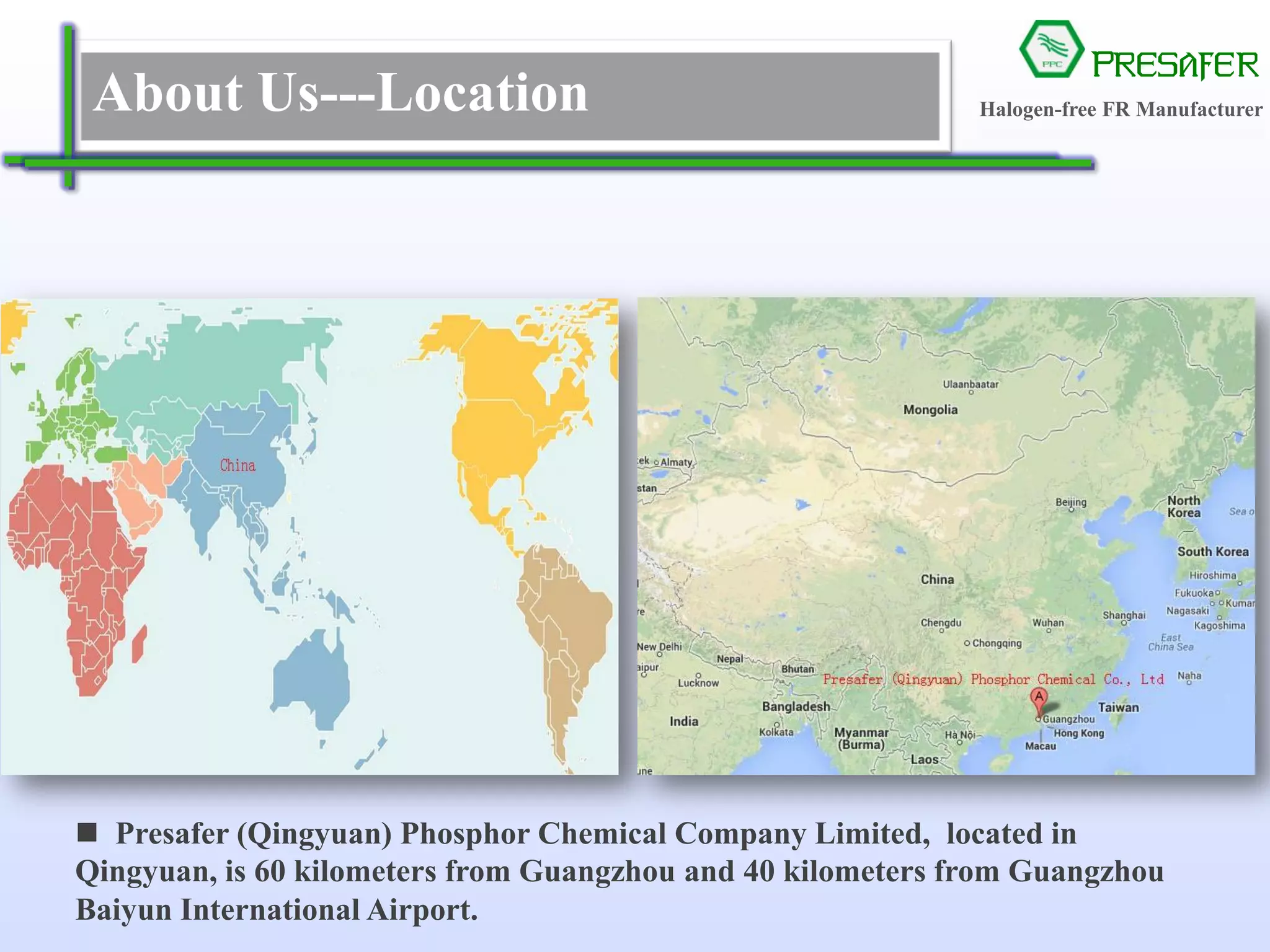 PRESAFER
无卤阻燃专家About Us---Location
 Presafer (Qingyuan) Phosphor Chemical Company Limited, located in
Qingyuan, is 60 kilometers from Guangzhou and 40 kilometers from Guangzhou
Baiyun International Airport.
Halogen-free FR Manufacturer
 