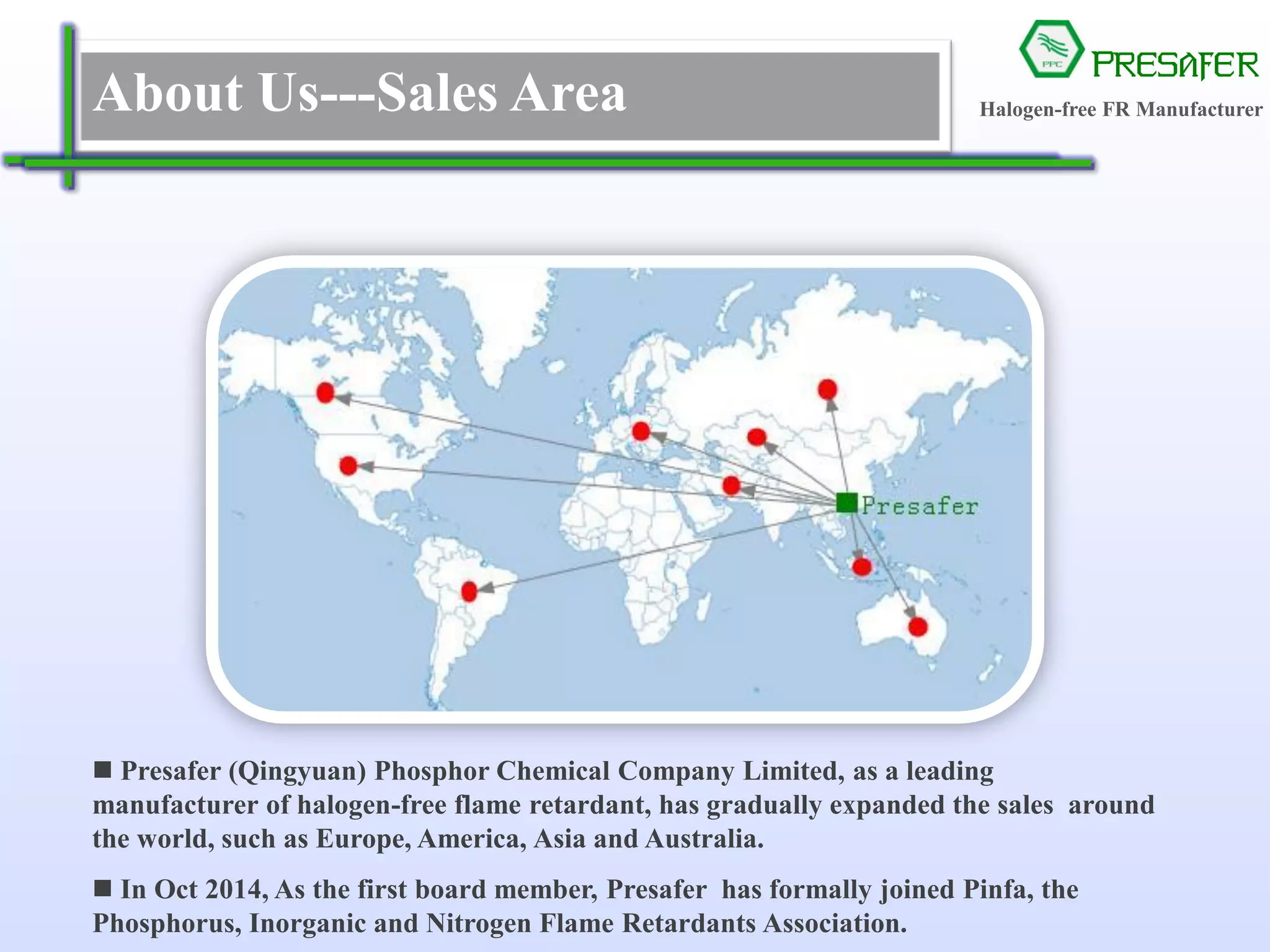 PRESAFER
无卤阻燃专家About Us---Sales Area
 Presafer (Qingyuan) Phosphor Chemical Company Limited, as a leading
manufacturer of halogen-free flame retardant, has gradually expanded the sales around
the world, such as Europe, America, Asia and Australia.
 In Oct 2014, As the first board member, Presafer has formally joined Pinfa, the
Phosphorus, Inorganic and Nitrogen Flame Retardants Association.
Halogen-free FR Manufacturer
 