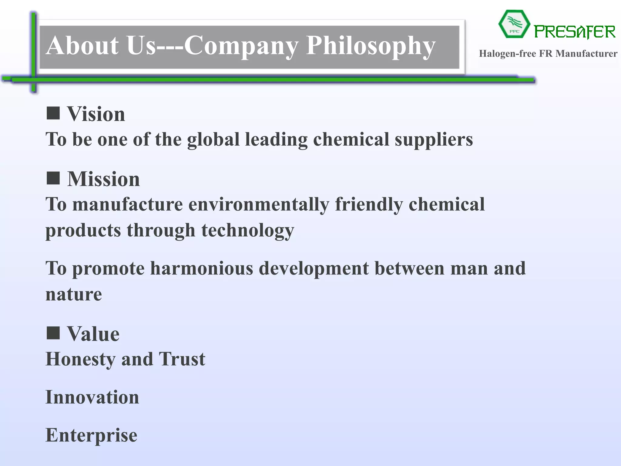 PRESAFER
无卤阻燃专家About Us---Company Philosophy
 Vision
To be one of the global leading chemical suppliers
 Mission
To manufacture environmentally friendly chemical
products through technology
To promote harmonious development between man and
nature
 Value
Honesty and Trust
Innovation
Enterprise
Halogen-free FR Manufacturer
 