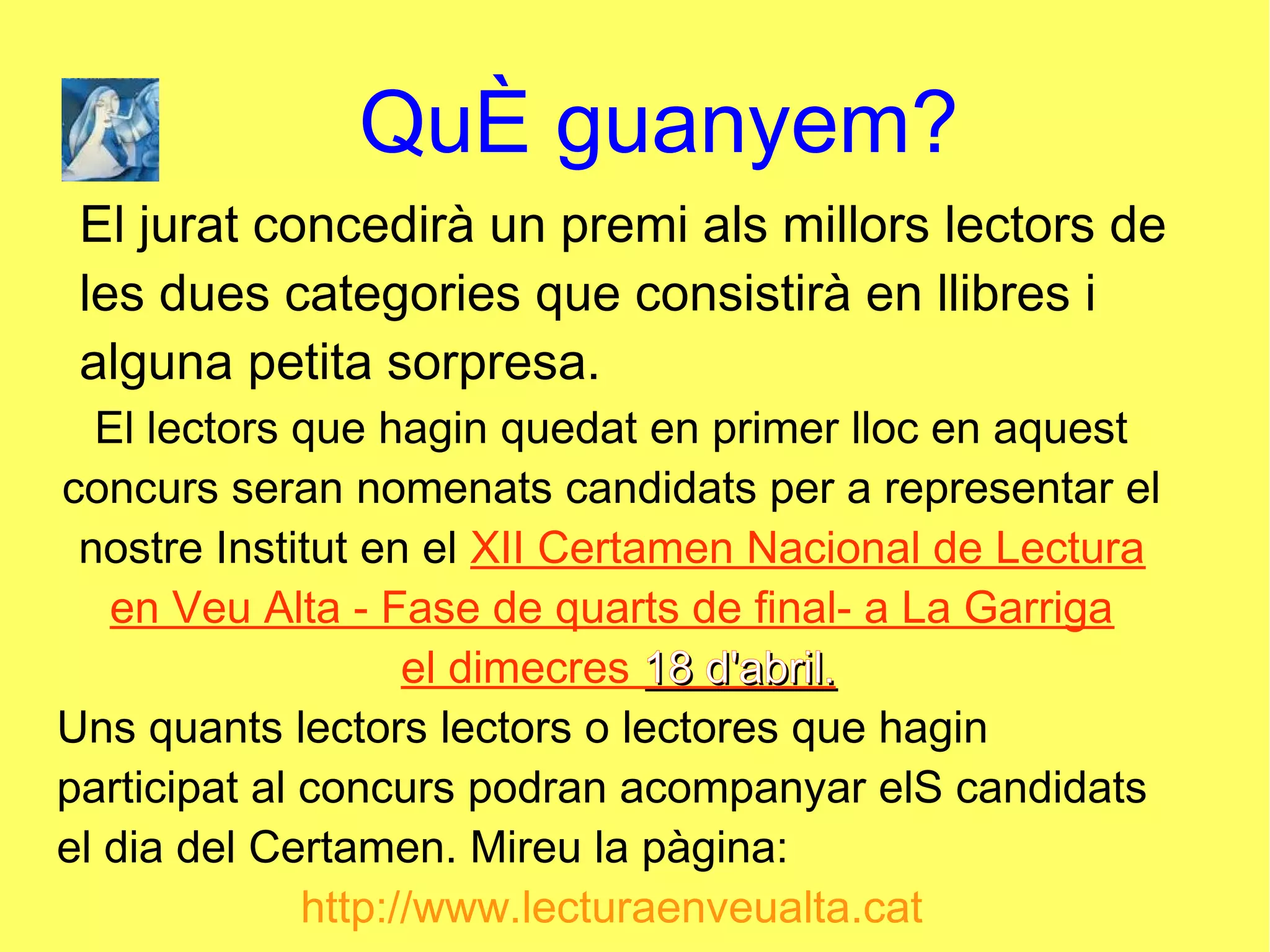 QuÈ guanyem?
El jurat concedirà un premi als millors lectors de
les dues categories que consistirà en llibres i
alguna petita sorpresa.
El lectors que hagin quedat en primer lloc en aquest
concurs seran nomenats candidats per a representar el
nostre Institut en el XII Certamen Nacional de Lectura
en Veu Alta - Fase de quarts de final- a La Garriga
el dimecres 18 d'abril.18 d'abril.
Uns quants lectors lectors o lectores que hagin
participat al concurs podran acompanyar elS candidats
el dia del Certamen. Mireu la pàgina:
http://www.lecturaenveualta.cat
 