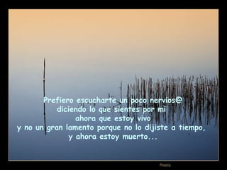 Prefiero escucharte un poco nervios@  diciendo lo que sientes por mi  ahora que estoy vivo y no un gran lamento porque no lo dijiste a tiempo,  y ahora estoy muerto... 