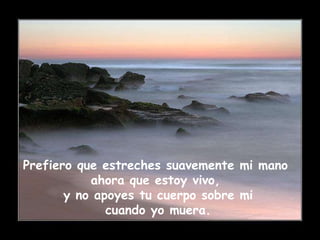 Prefiero que estreches suavemente mi mano  ahora que estoy vivo,  y no apoyes tu cuerpo sobre mi cuando yo muera. 