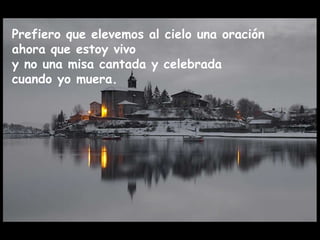 Prefiero que elevemos al cielo una oración  ahora que estoy vivo  y no una misa cantada y celebrada  cuando yo muera. 