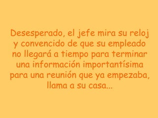 Desesperado, el jefe mira su reloj y convencido de que su empleado no llegará a tiempo para terminar una información importantísima para una reunión que ya empezaba, llama a su casa... 