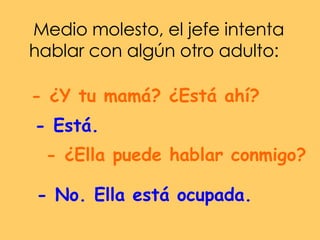 Medio molesto, el jefe intenta hablar con algún otro adulto:  - ¿Y tu mamá? ¿Está ahí?  - Está.  - ¿Ella puede hablar conmigo?  - No. Ella está ocupada.  