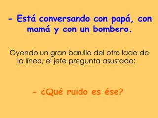 - Está conversando con papá, con mamá y con un bombero. Oyendo un gran barullo del otro lado de la línea, el jefe pregunta asustado:  - ¿Qué ruido es ése? 