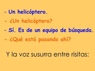 Un helicóptero. - ¿Un helicóptero?   Sí. Es de un equipo de búsqueda.  - ¿Qué está pasando ahí?   Y la voz susurra entre risitas:  