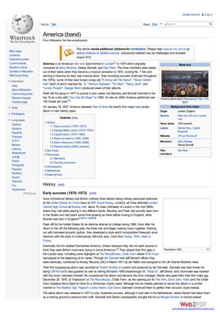 Create account

Article Talk

Read Edit

Log in

Search

America (band)
From Wikipedia, the free encyclopedia

Main page
Contents
Featured content
Current events
Random article
Donate to Wikipedia
Wikimedia Shop
Interaction
Help
About Wikipedia
Community portal
Recent changes
Contact page

This article needs additional citations for verification. Please help improve this article by
adding citations to reliable sources. Unsourced material may be challenged and removed.
(August 2012)

America is an American folk rock band formed in London[1] in 1970 which originally
consisted of Gerry Beckley, Dewey Bunnell, and Dan Peek. The three members were barely
out of their teens when they became a musical sensation in 1972, scoring No. 1 hits and
winning a Grammy for best new musical artist. Their recording success stretched throughout
the 1970s; some of their best known songs are "A Horse with No Name", "Sister Golden
Hair" (both of which reached No. 1), "Ventura Highway", "Tin Man", "Daisy Jane", and
"Lonely People". George Martin produced seven of their albums.
Peek left the group in 1977 to pursue a solo career, but Beckley and Bunnell returned to the
top 10 as a duo with "You Can Do Magic" in 1982. As late as 2009, America performed over
100 shows per year.[2]
On January 16, 2007, America released Here & Now, the band's first major label studio
album in over twenty years.

Tools
Print/export
Languages
Čeština
Deutsch
Español
Français

한국어
Italiano
Lietuvių
Nederlands
日本語

Polski
Português
Русский
Sicilianu
Suomi
Svenska

Contents [hide]
1 History
1.1 Early success (1970–1973)
1.2 George Martin years (1974–1979)
1.3 Capitol years (1979–1985)
1.4 Return to basics (1985–1998)
1.5 New millennium (1999–2006)
1.6 Recent activity (2006–present)
2 Dan Peek
3 Personnel
3.1 Members
3.2 Touring musicians
4 Discography
5 References
6 External links

History

ไทย

America

America performing in Massapequa, New York,
2012
Background information
Origin
Genres
Years active
Labels
Website

London, England
Folk rock, soft rock, country
rock
1970–present
Warner Bros., Capitol,
Burgundy
Official Website

Members

Gerry Beckley
Dewey Bunnell

Past
members

Dan Peek

[edit]

Українська
Edit links

Early success (1970–1973) [edit]
Sons of American fathers and British mothers (their fathers being military personnel stationed
at the United States Air Force base at RAF South Ruislip, London), all three attended London
Central High School at Bushey Hall, about 16 miles northwest of London in the mid-1960s,
where they met while playing in two different bands. Beckley and Peek had actually been born
in the States and had spent some time growing up there before moving to England, while
Bunnell was born in England.[citation needed]
Peek left for the United States for an abortive attempt at college during 1969. Soon after his
return to the UK the following year, the three met and began making music together. Starting
out with borrowed acoustic guitars, they developed a style which incorporated three-part vocal
harmony with the style of contemporary folk-rock acts, much like Crosby, Stills, Nash &
Young.
Eventually the trio dubbed themselves America, chosen because they did not want anyone to
The band in 1972
think they were British musicians trying to sound American.[3] They played their first gigs in
the London area, including some highlights at The Roundhouse, Chalk Farm where Pink Floyd
had played at the beginning of its career. Through Ian Samwell and Jeff Dexter's efforts they
were eventually contracted to Kinney Records (UK) in March 1971 by Ian Ralfini and assigned to the UK Warner Brothers label.
Their first long-playing album was recorded at Trident Studios in London and produced by Ian Samwell. Samwell was best known for
being Cliff Richard's lead guitarist as well as writing Richard's 1958 breakthrough hit, "Move It". Jeff Dexter, Ian's roommate was involved
with the music business himself. He co-produced the album and became the trio's manager. Dexter also gave them their first major gig,
December 20, 1970, at "Implosion" at The Roundhouse, Chalk Farm, as the opening act for The Who, Elton John, Patto and The Chalk
Farm Salvation Army Band & Choir for a Christmas charity event. Although the trio initially planned to record the album in a similar
manner to The Beatles' Sgt. Pepper's Lonely Hearts Club Band, Samwell convinced them to perfect their acoustic style instead.
The debut album was released in 1971 to only moderate success, although it sold well in the Netherlands, where Dexter had taken them
as a training ground to practice their craft. Samwell and Dexter subsequently brought the trio to Morgan Studios to record several

converted by Web2PDFConvert.com

 