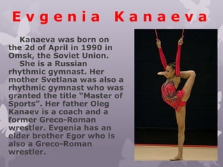 Evgenia

Kanaeva

Kanaeva was born on
the 2d of April in 1990 in
Omsk, the Soviet Union.
She is a Russian
rhythmic gymnast. Her
mother Svetlana was also a
rhythmic gymnast who was
granted the title “Master of
Sports”. Her father Oleg
Kanaev is a coach and a
former Greco-Roman
wrestler. Evgenia has an
elder brother Egor who is
also a Greco-Roman
wrestler.

 