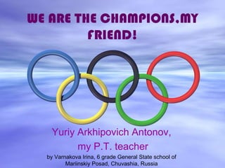 WE ARE THE CHAMPIONS,MY
FRIEND!

Yuriy Arkhipovich Antonov,
my P.T. teacher
by Varnakova Irina, 6 grade General State school of
Mariinskiy Posad, Chuvashia, Russia

 