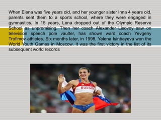 When Elena was five years old, and her younger sister Inna 4 years old,
parents sent them to a sports school, where they were engaged in
gymnastics. In 15 years, Lena dropped out of the Olympic Reserve
School as unpromising. Then her coach Alexander Lisovoy saw on
television speech pole vaulter, has shown ward coach Yevgeny
Trofimov athletes. Six months later, in 1998, Yelena Isinbayeva won the
World Youth Games in Moscow. It was the first victory in the list of its
subsequent world records

 