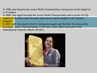 In 1999, she became the Junior World Championship, having won at the height of
4.10 meters.
In 2000, she again became the Junior World Championship with a score of 4.20
meters in the same year the pole vault women were included in the Olympic
program.
In 2001, with the result of 4.40 m Isinbayeva again was the first, this time at the
European Junior Championships. In the same year, Elena took part in the
International Festival in Berlin (ISTAF).

 