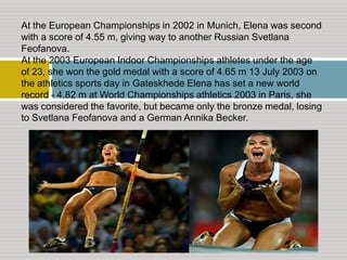 At the European Championships in 2002 in Munich, Elena was second
with a score of 4.55 m, giving way to another Russian Svetlana
Feofanova.
At the 2003 European Indoor Championships athletes under the age
of 23, she won the gold medal with a score of 4.65 m 13 July 2003 on
the athletics sports day in Gateskhede Elena has set a new world
record - 4.82 m at World Championships athletics 2003 in Paris, she
was considered the favorite, but became only the bronze medal, losing
to Svetlana Feofanova and a German Annika Becker.

 