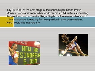 July 30, 2008 at the next stage of the series Super Grand Prix in
Monaco Isinbayeva set another world record - 5.04 meters, exceeding
the previous one centimeter. Regarding his achievement athlete said :
"I live in Monaco. It was my first competition in their own stadium,
which could not motivate me “

 
