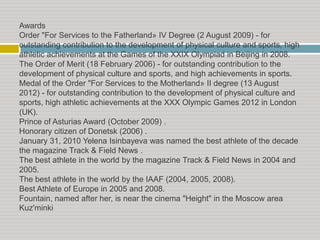 Awards
Order "For Services to the Fatherland» IV Degree (2 August 2009) - for
outstanding contribution to the development of physical culture and sports, high
athletic achievements at the Games of the XXIX Olympiad in Beijing in 2008.
The Order of Merit (18 February 2006) - for outstanding contribution to the
development of physical culture and sports, and high achievements in sports.
Medal of the Order "For Services to the Motherland» II degree (13 August
2012) - for outstanding contribution to the development of physical culture and
sports, high athletic achievements at the XXX Olympic Games 2012 in London
(UK).
Prince of Asturias Award (October 2009) .
Honorary citizen of Donetsk (2006) .
January 31, 2010 Yelena Isinbayeva was named the best athlete of the decade
the magazine Track & Field News .
The best athlete in the world by the magazine Track & Field News in 2004 and
2005.
The best athlete in the world by the IAAF (2004, 2005, 2008).
Best Athlete of Europe in 2005 and 2008.
Fountain, named after her, is near the cinema "Height" in the Moscow area
Kuz'minki

 