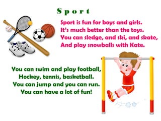 Sport
Sport is fun for boys and girls.
It’s much better than the toys.
You can sledge, and ski, and skate,
And play snowballs with Kate.

You can swim and play football,
Hockey, tennis, basketball.
You can jump and you can run.
You can have a lot of fun!

 