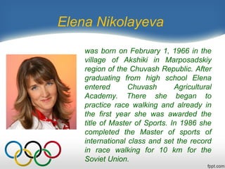 Elena Nikolayeva
was born on February 1, 1966 in the
village of Akshiki in Marposadskiy
region of the Chuvash Republic. After
graduating from high school Elena
entered
Chuvash
Agricultural
Academy. There she began to
practice race walking and already in
the first year she was awarded the
title of Master of Sports. In 1986 she
completed the Master of sports of
international class and set the record
in race walking for 10 km for the
Soviet Union.

 